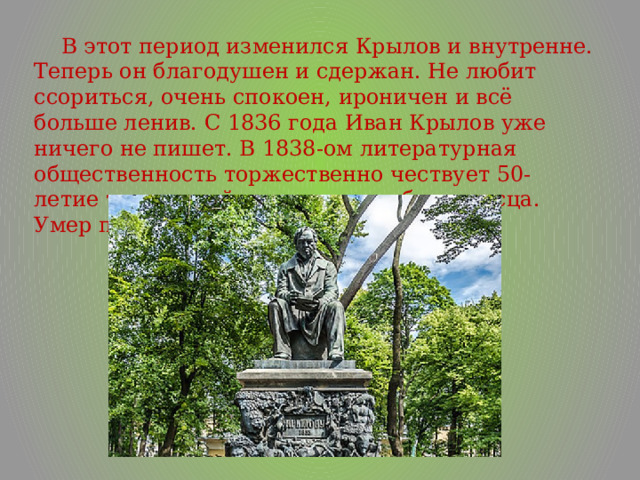  В этот период изменился Крылов и внутренне. Теперь он благодушен и сдержан. Не любит ссориться, очень спокоен, ироничен и всё больше ленив. С 1836 года Иван Крылов уже ничего не пишет. В 1838-ом литературная общественность торжественно чествует 50-летие творческой деятельности баснописца. Умер писатель в ноябре 1844 года. 