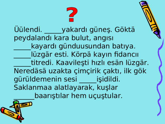  Üülendi . _____ yakard ı güneş . Göktä peydalandı kara bulut , angısı _____kayardı günduusundan batıya . _____lüzgär esti . Körpä kay ı n fidanc ıı _____titredi . Kaavileşti h ı zl ı es än lüzgär . Neredäsä uzakta çimçirik çaktı , ilk gök gürüldemenin sesi  _____işidildi . S aklanmaa a latlayarak,  ku ş lar ______baarıştılar hem u çuştular . 