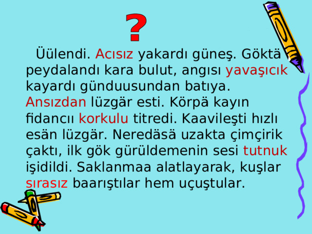  Üülendi . Ac ısız yakard ı güneş . Göktä peydalandı kara bulut , angısı yavaşıcık  kayardı günduusundan batıya . Ans ı zdan lüzgär esti . Körpä kay ı n fidanc ıı korkulu titredi . Kaavileşti h ı zl ı es än lüzgär . Neredäsä uzakta çimçirik çaktı , ilk gök gürüldemenin sesi  tutnuk işidildi . S aklanmaa a latlayarak,  ku ş lar s ırasız baar ıştılar hem uçuştular . 