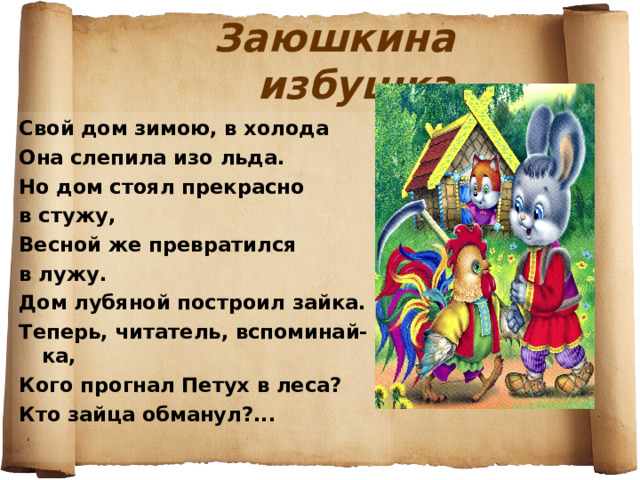 Заюшкина избушка Свой дом зимою, в холода Она слепила изо льда. Но дом стоял прекрасно в стужу, Весной же превратился в лужу. Дом лубяной построил зайка. Теперь, читатель, вспоминай-ка, Кого прогнал Петух в леса? Кто зайца обманул?... 