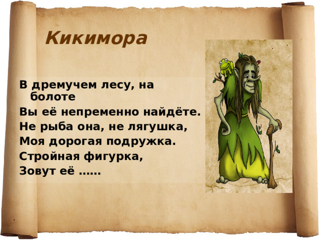 Кикимора В дремучем лесу, на болоте Вы её непременно найдёте. Не рыба она, не лягушка, Моя дорогая подружка. Стройная фигурка, Зовут её ……  