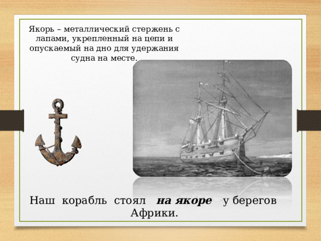 Якорь – металлический стержень с лапами, укрепленный на цепи и опускаемый на дно для удержания судна на месте. Наш корабль стоял на якоре у берегов Африки. 