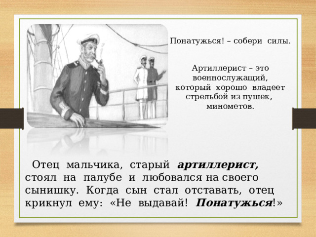 Понатужься! – собери силы. Артиллерист – это военнослужащий, который хорошо владеет стрельбой из пушек, минометов.  Отец мальчика, старый артиллерист, стоял на палубе и любовался на своего сынишку. Когда сын стал отставать, отец крикнул ему: «Не выдавай! Понатужься !» 