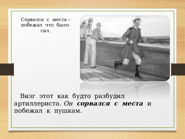 Сорвался с места – побежал что было сил.  Визг этот как будто разбудил артиллериста. Он сорвался с места  и побежал к пушкам. 