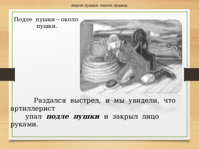 подле пушки- около пушки; Подле пушки – около пушки.  Раздался выстрел, и мы увидели, что артиллерист  упал подле пушки и закрыл лицо руками. 