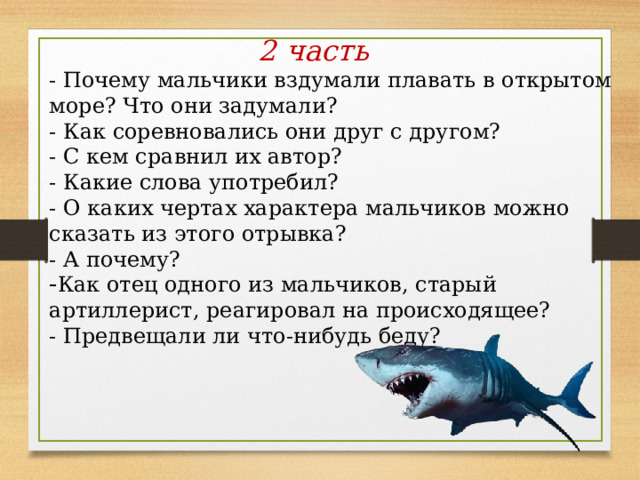  2 часть - Почему мальчики вздумали плавать в открытом море? Что они задумали? - Как соревновались они друг с другом?  - С кем сравнил их автор? - Какие слова употребил?  - О каких чертах характера мальчиков можно сказать из этого отрывка?  - А почему? Как отец одного из мальчиков, старый артиллерист, реагировал на происходящее? - Предвещали ли что-нибудь беду? 