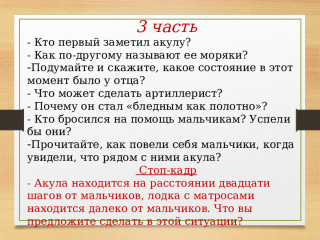 3 часть - Кто первый заметил акулу? - Как по-другому называют ее моряки? Подумайте и скажите, какое состояние в этот момент было у отца? - Что может сделать артиллерист? - Почему он стал «бледным как полотно»? - Кто бросился на помощь мальчикам? Успели бы они? Прочитайте, как повели себя мальчики, когда увидели, что рядом с ними акула?  Стоп-кадр - Акула находится на расстоянии двадцати шагов от мальчиков, лодка с матросами находится далеко от мальчиков. Что вы предложите сделать в этой ситуации? 