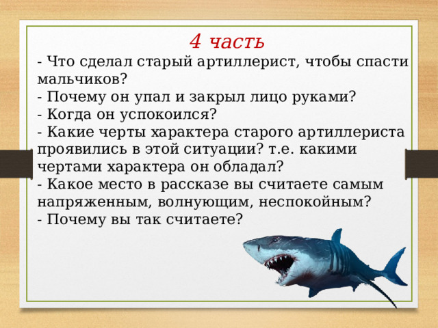 4 часть - Что сделал старый артиллерист, чтобы спасти мальчиков? - Почему он упал и закрыл лицо руками? - Когда он успокоился? - Какие черты характера старого артиллериста проявились в этой ситуации? т.е. какими чертами характера он обладал?  - Какое место в рассказе вы считаете самым напряженным, волнующим, неспокойным? - Почему вы так считаете? 