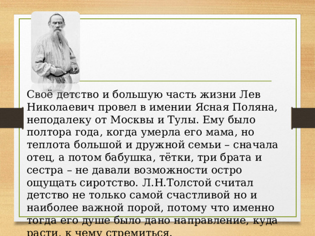 Своё детство и большую часть жизни Лев Николаевич провел в имении Ясная Поляна, неподалеку от Москвы и Тулы. Ему было полтора года, когда умерла его мама, но теплота большой и дружной семьи – сначала отец, а потом бабушка, тётки, три брата и сестра – не давали возможности остро ощущать сиротство. Л.Н.Толстой считал детство не только самой счастливой но и наиболее важной порой, потому что именно тогда его душе было дано направление, куда расти, к чему стремиться.  