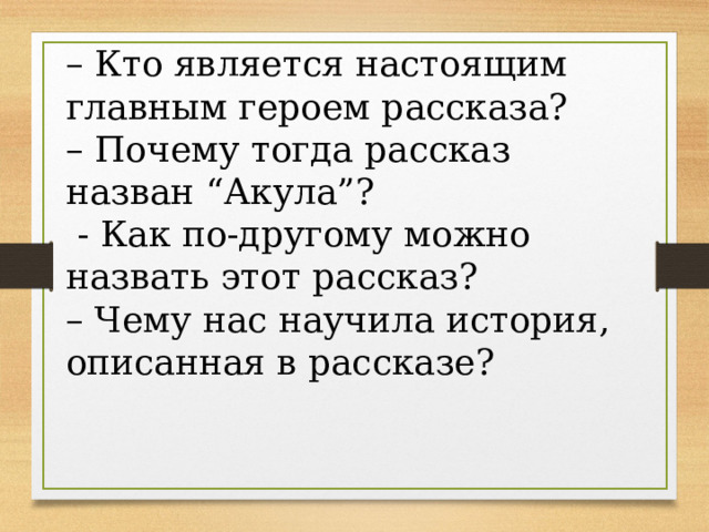 – Кто является настоящим главным героем рассказа? – Почему тогда рассказ назван “Акула”?   - Как по-другому можно назвать этот рассказ? – Чему нас научила история, описанная в рассказе? 