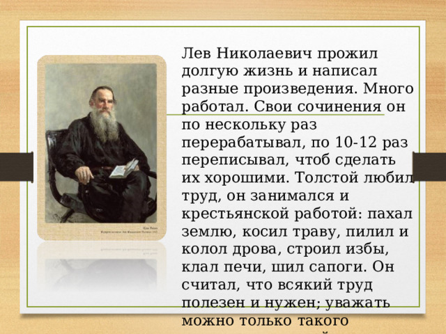 Лев Николаевич прожил долгую жизнь и написал разные произведения. Много работал. Свои сочинения он по нескольку раз перерабатывал, по 10-12 раз переписывал, чтоб сделать их хорошими. Толстой любил труд, он занимался и крестьянской работой: пахал землю, косил траву, пилил и колол дрова, строил избы, клал печи, шил сапоги. Он считал, что всякий труд полезен и нужен; уважать можно только такого человека, который всю жизнь трудиться.  