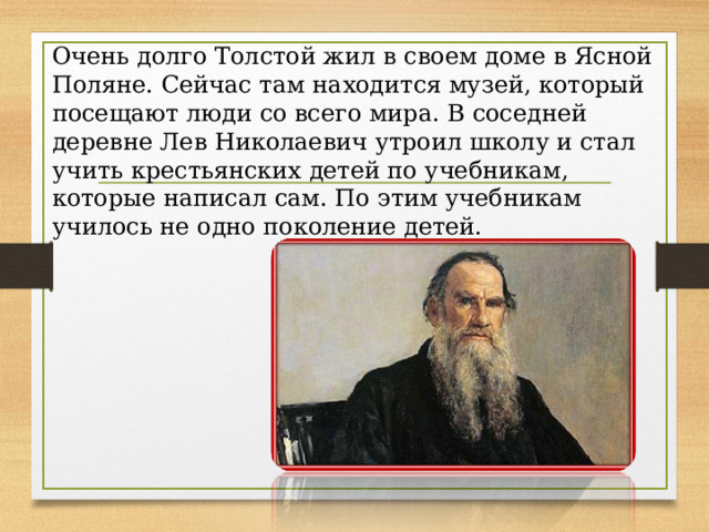 Очень долго Толстой жил в своем доме в Ясной Поляне. Сейчас там находится музей, который посещают люди со всего мира. В соседней деревне Лев Николаевич утроил школу и стал учить крестьянских детей по учебникам, которые написал сам. По этим учебникам училось не одно поколение детей. 