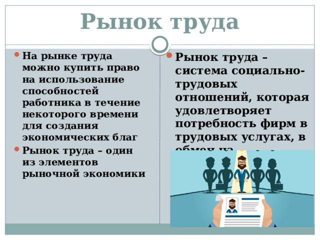 Рынок труда На рынке труда можно купить право на использование способностей работника в течение некоторого времени для создания экономических благ Рынок труда – один из элементов рыночной экономики Рынок труда – система социально-трудовых отношений, которая удовлетворяет потребность фирм в трудовых услугах, в обмен на заработную плату 