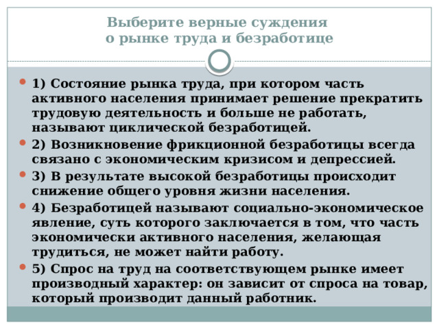 Выберите верные суждения  о рынке труда и безработице 1) Состояние рынка труда, при котором часть активного населения принимает решение прекратить трудовую деятельность и больше не работать, называют циклической безработицей. 2) Возникновение фрикционной безработицы всегда связано с экономическим кризисом и депрессией. 3) В результате высокой безработицы происходит снижение общего уровня жизни населения. 4) Безработицей называют социально-экономическое явление, суть которого заключается в том, что часть экономически активного населения, желающая трудиться, не может найти работу. 5) Спрос на труд на соответствующем рынке имеет производный характер: он зависит от спроса на товар, который производит данный работник. 
