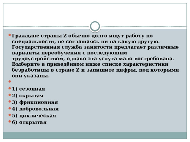 Граждане страны Z обычно долго ищут работу по специальности, не соглашаясь ни на какую другую. Государственная служба занятости предлагает различные варианты переобучения с последующим трудоустройством, однако эта услуга мало востребована. Выберите в приведённом ниже списке характеристики безработицы в стране Z и запишите цифры, под которыми они указаны.   1) сезонная 2) скрытая 3) фрикционная 4) добровольная 5) циклическая 6) открытая 