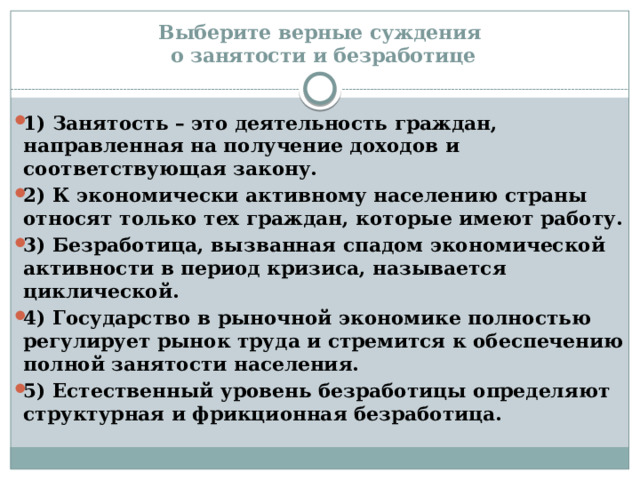 Выберите верные суждения  о занятости и безработице 1) Занятость – это деятельность граждан, направленная на получение доходов и соответствующая закону. 2) К экономически активному населению страны относят только тех граждан, которые имеют работу. 3) Безработица, вызванная спадом экономической активности в период кризиса, называется циклической. 4) Государство в рыночной экономике полностью регулирует рынок труда и стремится к обеспечению полной занятости населения. 5) Естественный уровень безработицы определяют структурная и фрикционная безработица. 