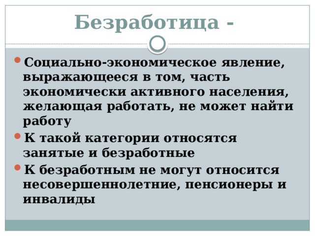 Безработица - Социально-экономическое явление, выражающееся в том, часть экономически активного населения, желающая работать, не может найти работу К такой категории относятся занятые и безработные К безработным не могут относится несовершеннолетние, пенсионеры и инвалиды 