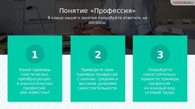 Понятие «Профессия» В конце нашего занятия попробуйте ответить на вопросы: 1 2 3 Какие примеры гностических, преобразующих  и изыскательских профессий  вам известны? Приведите свои  примеры профессий  с низким, средним и высоким уровнями самостоятельности. Попробуйте самостоятельно  привести примеры профессий  на каждый вид  условий труда.  