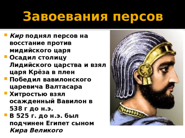 Завоевания персов Кир поднял персов на восстание против мидийского царя Осадил столицу Лидийского царства и взял царя Крёза в плен Победил вавилонского царевича Валтасара Хитростью взял осажденный Вавилон в 538 г до н.э. В 525 г. до н.э. был подчинен Египет сыном Кира Великого 