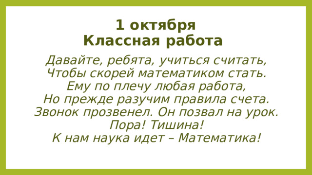 1 октября  Классная работа Давайте, ребята, учиться считать, Чтобы скорей математиком стать.  Ему по плечу любая работа,  Но прежде разучим правила счета.  Звонок прозвенел. Он позвал на урок.  Пора! Тишина! К нам наука идет – Математика! 