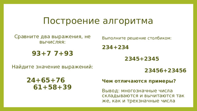 Построение алгоритма  Выполните решение столбиком: 234+234     2345+2345   23456+23456 Чем отличаются примеры? Вывод: многозначные числа складываются и вычитаются так же, как и трехзначные числа Сравните два выражения, не вычисляя: 93+7  7+93 Найдите значение выражений:  24+65+76 61+58+39 