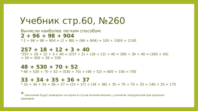 Учебник стр.60, №260 Вычисли наиболее легким способом:  2 + 96 + 98 + 904 * 2 + 96 + 98 + 904 = (2 + 98) + (96 + 904) = 100 + 1000 = 1100  257 + 18 + 12 + 3 + 40 *257 + 18 + 12 + 3 + 40 = (257 + 3) + (18 + 12) + 40 = 260 + 30 + 40 = (260 + 40) + 30 = 300 + 30 = 330  48 + 530 + 70 + 52 * 48 + 530 + 70 + 52 = (530 + 70) + (48 + 52) = 600 + 100 = 700   33 + 34 + 35 + 36 + 37 * 33 + 34 + 35 + 36 + 37 = (33 + 37) + (34 + 36) + 35 = 70 + 70 + 35 = 140 + 35 = 175 * пояснения будут выведены на экран в случае возникновения у учеников затруднений при решении примеров 