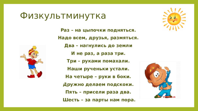 Физкультминутка Раз – на цыпочки подняться. Надо всем, друзья, размяться. Два – нагнулись до земли И не раз, а раза три. Три – руками помахали. Наши рученьки устали. На четыре – руки в боки. Дружно делаем подскоки. Пять – присели раза два. Шесть – за парты нам пора. 