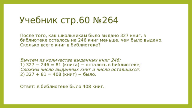 Учебник стр.60 №264 После того, как школьникам было выдано 327 книг, в библиотеке осталось на 246 книг меньше, чем было выдано. Сколько всего книг в библиотеке? Вычтем из количества выданных книг 246:  1) 327 − 246 = 81 (книга) − осталось в библиотеке;  Сложим число выданных книг и число оставшихся:  2) 327 + 81 = 408 (книг) − было.  Ответ: в библиотеке было 408 книг. 