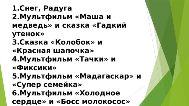1.Снег, Радуга  2.Мультфильм «Маша и медведь» и сказка «Гадкий утенок»  3.Сказка «Колобок» и «Красная шапочка»  4.Мультфильм «Тачки» и «Фиксики»  5.Мультфильм «Мадагаскар» и «Супер семейка»  6.Мультфильм «Холодное сердце» и «Босс молокосос» 