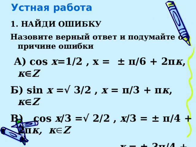 Устная работа 1. НАЙДИ ОШИБКУ Назовите верный ответ и подумайте о причине ошибки  А) cos x =1/2 , х = ± π/6 + 2π к , к  Z Б) sin x =√ 3/2 , x = π/3 + π к , к  Z В) cos x /3  =√ 2/2 , x /3 = ± π/4 + 2π к,   к  Z  x = ± 3π/4 + 2 π к /3, к  Z    