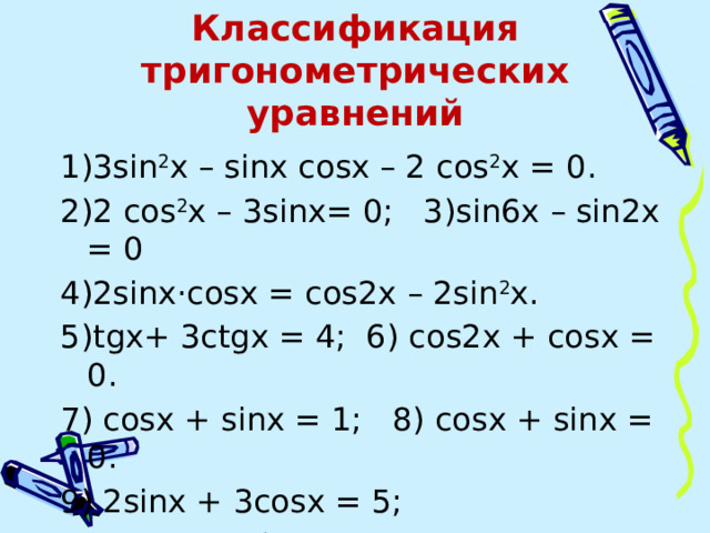 Классификация тригонометрических уравнений 1)3sin 2 x – sinx cosx – 2 cos 2 x = 0. 2)2 cos 2 x – 3sinx= 0; 3)sin6x – sin2x = 0 4)2sinx·cosx = cos2x – 2sin 2 x. 5)tgx+ 3ctgx = 4; 6) cos2x + cosх = 0. 7) cosx + sinx = 1; 8) cosx + sinx = 0. 9) 2sinx + 3cosx = 5;  10) 2sin 4 x + 3 cos 2x = 1 