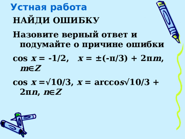 Устная работа НАЙДИ ОШИБКУ Назовите верный ответ и подумайте о причине ошибки cos x = -1/2, x = ±(-π/3) + 2π m , m  Z cos x =√10/3, x = arcсo s √10/3 + 2π n , n  Z    