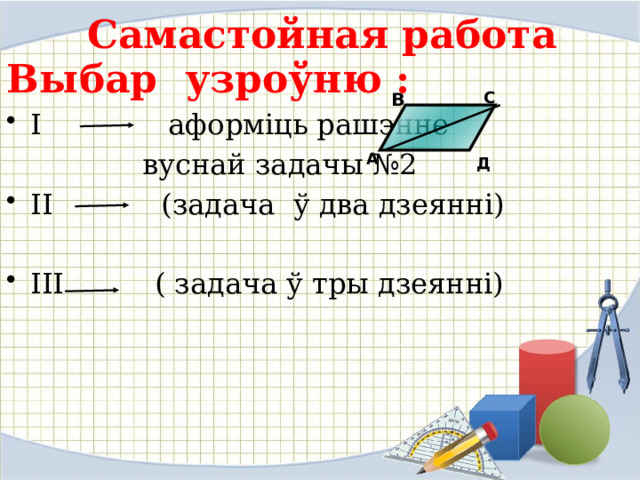  Самастойная работа Выбар узроўню : І аформіць рашэнне  вуснай задачы №2 ІІ (задача ў два дзеянні) ІІІ ( задача ў тры дзеянні) С В А Д 