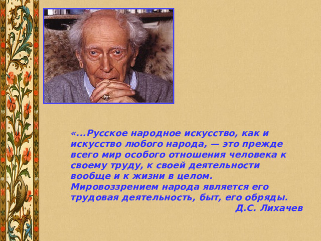 «...Русское народное искусство, как и искусство любого народа, — это прежде всего мир особого отношения человека к своему труду, к своей деятельности вообще и к жизни в целом. Мировоззрением народа является его трудовая деятельность, быт, его обряды. Д.С. Лихачев 