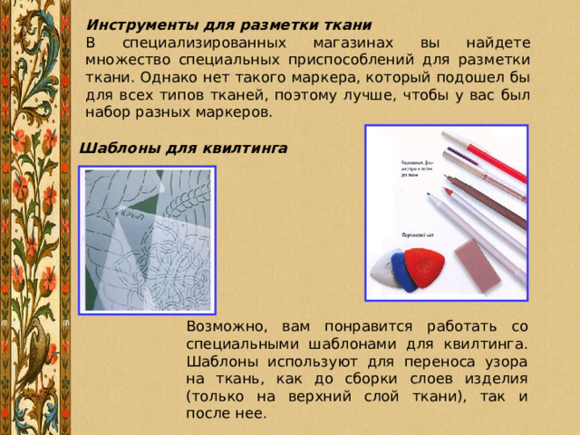 Инструменты для разметки ткани В специализированных магазинах вы найдете множество специальных приспособлений для разметки ткани. Однако нет такого маркера, который подошел бы для всех типов тканей, поэтому лучше, чтобы у вас был набор разных маркеров.  Шаблоны для квилтинга Возможно, вам понравится работать со специальными шаблонами для квилтинга. Шаблоны используют для переноса узора на ткань, как до сборки слоев изделия (только на верхний слой ткани), так и после нее. 