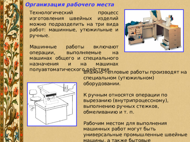 Организация рабочего места  Технологический процесс изготовления швейных изделий можно подразделить на три вида работ: машинные, утюжильные и ручные. Машинные работы включают операции, выполняемые на машинах общего и специального назначения и на машинах полуавтоматического действия. Влажно-тепловые работы производят на специальном (утюжильном) оборудовании. К ручным относятся операции по вырезанию (внутрипроцессному), выполнению ручных стежков, обмеливанию и т. п. Рабочим местом для выполнения машинных работ могут быть универсальные промышленные швейные машины, а также бытовые электрические швейные машины. 