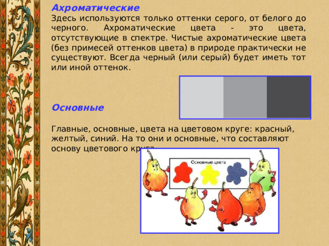 Ахроматические Здесь используются только оттенки серого, от белого до черного. Ахроматические цвета - это цвета, отсутствующие в спектре. Чистые ахроматические цвета (без примесей оттенков цвета) в природе практически не существуют. Всегда черный (или серый) будет иметь тот или иной оттенок. Основные  Главные, основные, цвета на цветовом круге: красный, желтый, синий. На то они и основные, что составляют основу цветового круга. 