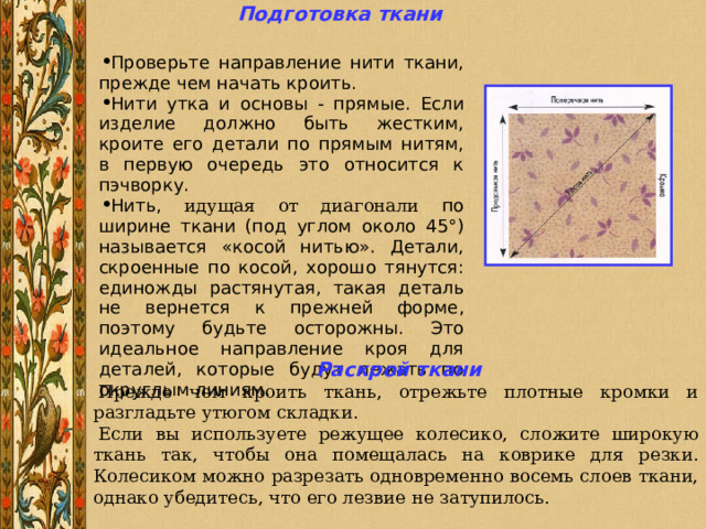 Подготовка ткани  Проверьте направление нити ткани, прежде чем начать кроить. Нити утка и основы - прямые. Если изделие должно быть жестким, кроите его детали по прямым нитям, в первую очередь это относится к пэчворку. Нить, идущая от диагонали по ширине ткани (под углом около 45°) называется «косой нитью». Детали, скроенные по косой, хорошо тянутся: единожды растянутая, такая деталь не вернется к прежней форме, поэтому будьте осторожны. Это идеальное направление кроя для деталей, которые будут лежать по округлым линиям. Раскрой ткани Прежде чем кроить ткань, отрежьте плотные кромки и разгладьте утюгом складки. Если вы используете режущее колесико, сложите широкую ткань так, чтобы она помещалась на коврике для резки. Колесиком можно разрезать одновременно восемь слоев ткани, однако убедитесь, что его лезвие не затупилось. 