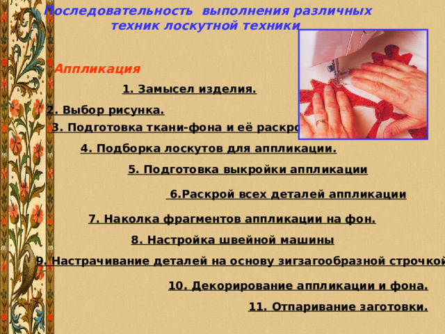 Последовательность выполнения различных техник лоскутной техники Аппликация              1. Замысел изделия. 2. Выбор рисунка.  3. Подготовка ткани-фона и её раскрой.  4. Подборка лоскутов для аппликации.          5. Подготовка выкройки аппликации               6.Раскрой всех деталей аппликации               7. Наколка фрагментов аппликации на фон.  8. Настройка швейной машины  9. Настрачивание деталей на основу зигзагообразной строчкой . 10. Декорирование аппликации и фона.              11. Отпаривание заготовки. 
