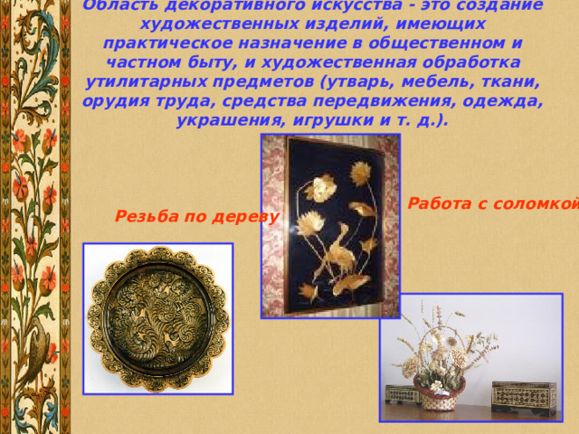 Область декоративного искусства - это создание художественных изделий, имеющих практическое назначение в общественном и частном быту, и художественная обработка утилитарных предметов (утварь, мебель, ткани, орудия труда, средства передвижения, одежда, украшения, игрушки и т. д.).   Работа с соломкой Резьба по дереву 