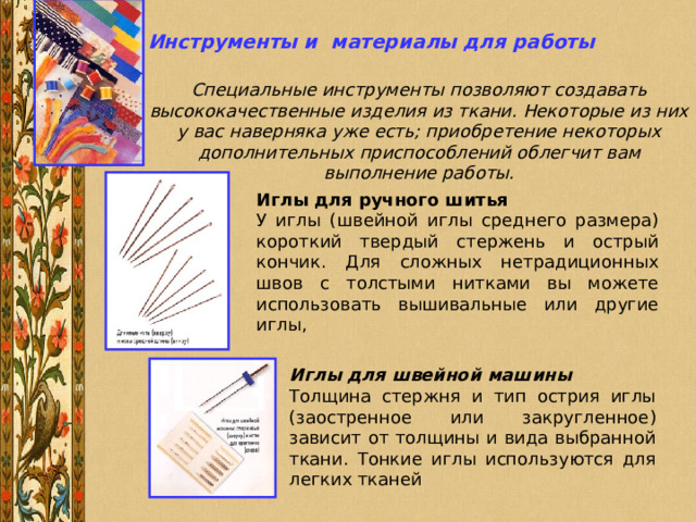 Инструменты и материалы для работы Специальные инструменты позволяют создавать высококачественные изделия из ткани. Некоторые из них у вас наверняка уже есть; приобретение некоторых дополнительных приспособлений облегчит вам выполнение работы. Иглы для ручного шитья У иглы (швейной иглы среднего размера) короткий твердый стержень и острый кончик. Для сложных нетрадиционных швов с толстыми нитками вы можете использовать вышивальные или другие иглы, Иглы для швейной машины Толщина стержня и тип острия иглы (заостренное или закругленное) зависит от толщины и вида выбранной ткани. Тонкие иглы используются для легких тканей 
