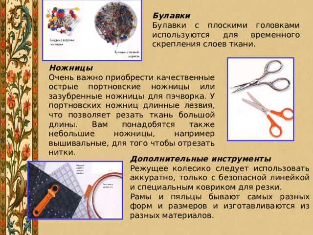 Булавки Булавки с плоскими головками используются для временного скрепления слоев ткани. Ножницы Очень важно приобрести качественные острые портновские ножницы или зазубренные ножницы для пэчворка. У портновских ножниц длинные лезвия, что позволяет резать ткань большой длины. Вам понадобятся также небольшие ножницы, например вышивальные, для того чтобы отрезать нитки. Дополнительные инструменты Режущее колесико следует использовать аккуратно, только с безопасной линейкой и специальным ковриком для резки. Рамы и пяльцы бывают самых разных форм и размеров и изготавливаются из разных материалов. 