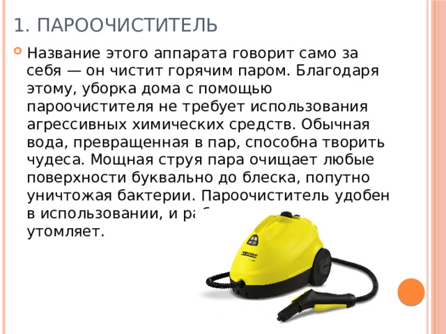 1. Пароочиститель Название этого аппарата говорит само за себя — он чистит горячим паром. Благодаря этому, уборка дома с помощью пароочистителя не требует использования агрессивных химических средств. Обычная вода, превращенная в пар, способна творить чудеса. Мощная струя пара очищает любые поверхности буквально до блеска, попутно уничтожая бактерии. Пароочиститель удобен в использовании, и работа с ним ничуть не утомляет. 