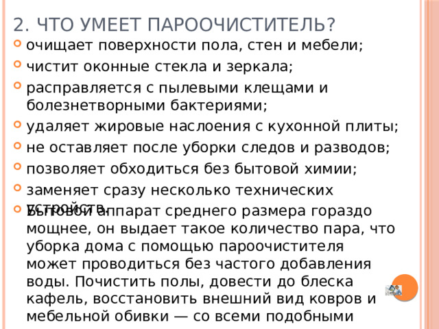 2. Что умеет пароочиститель? очищает поверхности пола, стен и мебели; чистит оконные стекла и зеркала; расправляется с пылевыми клещами и болезнетворными бактериями; удаляет жировые наслоения с кухонной плиты; не оставляет после уборки следов и разводов; позволяет обходиться без бытовой химии; заменяет сразу несколько технических устройств.   Бытовой аппарат среднего размера гораздо мощнее, он выдает такое количество пара, что уборка дома с помощью пароочистителя может проводиться без частого добавления воды. Почистить полы, довести до блеска кафель, восстановить внешний вид ковров и мебельной обивки — со всеми подобными делами пароочиститель легко справится. 