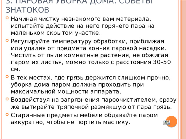 3. Паровая уборка дома: советы знатоков   Начиная чистку незнакомого вам материала, испытайте действие на него горячего пара на маленьком скрытом участке. Регулируйте температуру обработки, приближая или удаляя от предмета кончик паровой насадки. Чистить от пыли комнатные растения, не обжигая паром их листья, можно только с расстояния 30–50 см. В тех местах, где грязь держится слишком прочно, уборка дома паром должна проходить при максимальной мощности аппарата. Воздействуя на загрязнения пароочистителем, сразу же вытирайте тряпочкой размякшую от пара грязь. Старинные предметы мебели обдавайте паром аккуратно, чтобы не портить мастику.   