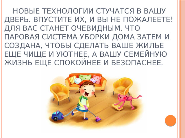 Новые технологии стучатся в вашу дверь. Впустите их, и вы не пожалеете! Для вас станет очевидным, что паровая система уборки дома затем и создана, чтобы сделать ваше жилье еще чище и уютнее, а вашу семейную жизнь еще спокойнее и безопаснее. 