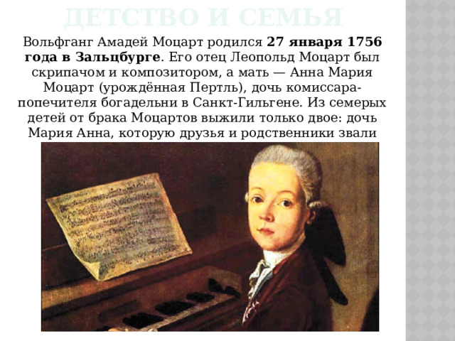 Детство и семья Вольфганг Амадей Моцарт родился 27 января 1756 года в Зальцбурге . Его отец Леопольд Моцарт был скрипачом и композитором, а мать — Анна Мария Моцарт (урождённая Пертль), дочь комиссара-попечителя богадельни в Санкт-Гильгене. Из семерых детей от брака Моцартов выжили только двое: дочь Мария Анна, которую друзья и родственники звали Наннерль, и сын Вольфганг. 
