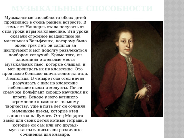 Музыкальные Способности Музыкальные способности обоих детей проявились в очень раннем возрасте. В семь лет Наннерль стала получать от отца уроки игры на клавесине. Эти уроки оказали огромное воздействие на маленького Вольфганга, которому было около трёх лет: он садился за инструмент и мог подолгу развлекаться подбором созвучий. Кроме того, он запоминал отдельные места музыкальных пьес, которые слышал, и мог проиграть их на клавесине. Это произвело большое впечатление на отца, Леопольда. В четыре года отец начал разучивать с ним на клавесине небольшие пьесы и менуэты. Почти сразу же Вольфганг хорошо научился их играть. Вскоре у него возникло стремление к самостоятельному творчеству: уже в пять лет он сочинял маленькие пьесы, которые отец записывал на бумаге. Отец Моцарта завёл для своих детей нотные тетради, в которые он сам или его друзья-музыканты записывали различные сочинения для клавира. 