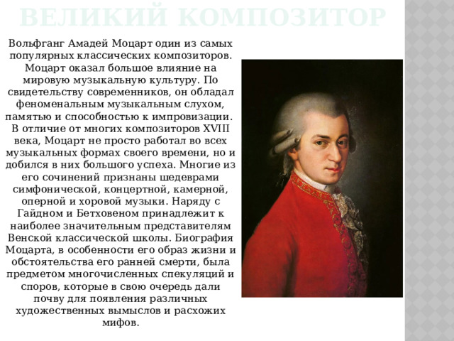 Великий композитор Вольфганг Амадей Моцарт один из самых популярных классических композиторов. Моцарт оказал большое влияние на мировую музыкальную культуру. По свидетельству современников, он обладал феноменальным музыкальным слухом, памятью и способностью к импровизации.  В отличие от многих композиторов XVIII века, Моцарт не просто работал во всех музыкальных формах своего времени, но и добился в них большого успеха. Многие из его сочинений признаны шедеврами симфонической, концертной, камерной, оперной и хоровой музыки. Наряду с Гайдном и Бетховеном принадлежит к наиболее значительным представителям Венской классической школы. Биография Моцарта, в особенности его образ жизни и обстоятельства его ранней смерти, была предметом многочисленных спекуляций и споров, которые в свою очередь дали почву для появления различных художественных вымыслов и расхожих мифов. 