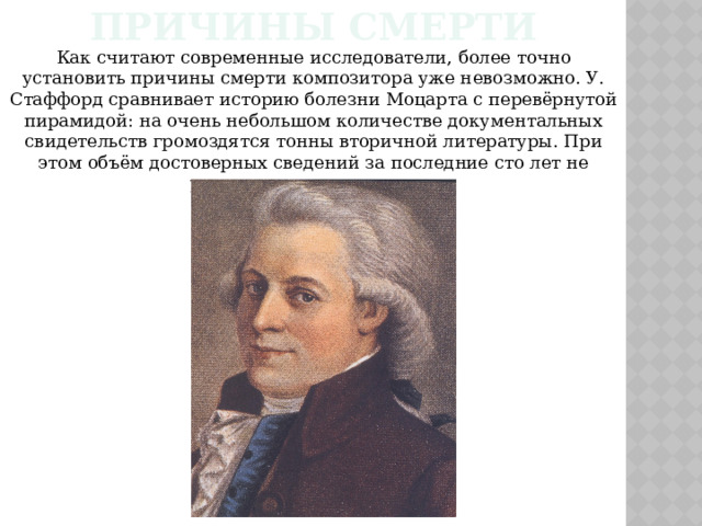 Причины смерти Как считают современные исследователи, более точно установить причины смерти композитора уже невозможно. У. Стаффорд сравнивает историю болезни Моцарта с перевёрнутой пирамидой: на очень небольшом количестве документальных свидетельств громоздятся тонны вторичной литературы. При этом объём достоверных сведений за последние сто лет не увеличился, а сократился. 